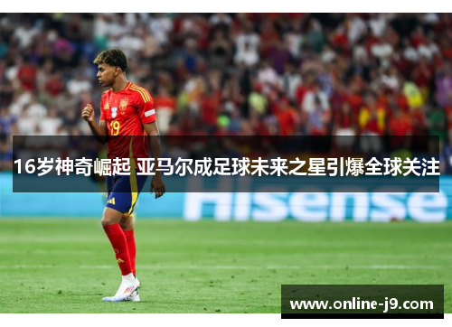 16岁神奇崛起 亚马尔成足球未来之星引爆全球关注