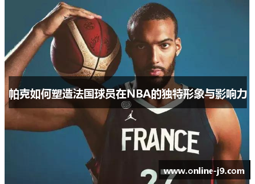 帕克如何塑造法国球员在NBA的独特形象与影响力