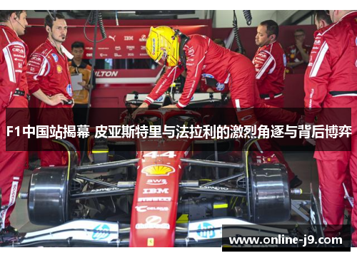 F1中国站揭幕 皮亚斯特里与法拉利的激烈角逐与背后博弈