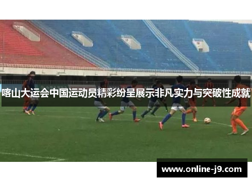 喀山大运会中国运动员精彩纷呈展示非凡实力与突破性成就