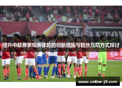 提升中超赛季观赛体验的创新措施与粉丝互动方式探讨